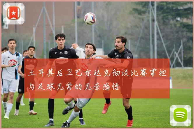 土耳其后卫巴尔达克彻谈比赛掌控与足球无常的无奈感悟