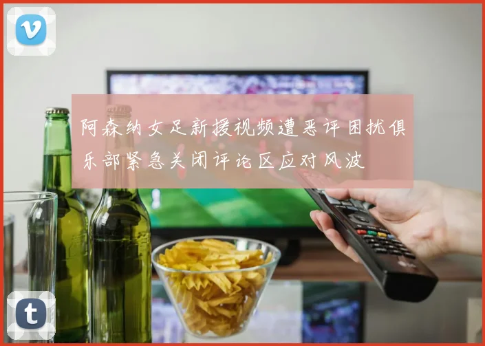 阿森纳女足新援视频遭恶评困扰俱乐部紧急关闭评论区应对风波