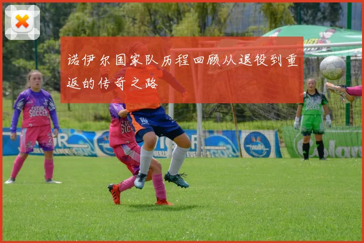 诺伊尔国家队历程回顾从退役到重返的传奇之路