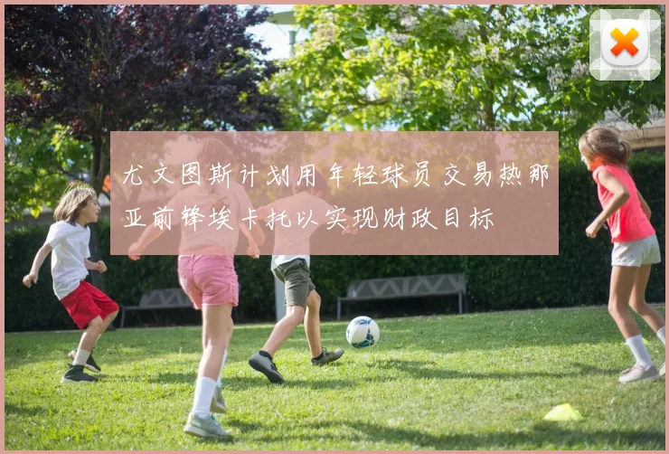 尤文图斯计划用年轻球员交易热那亚前锋埃卡托以实现财政目标