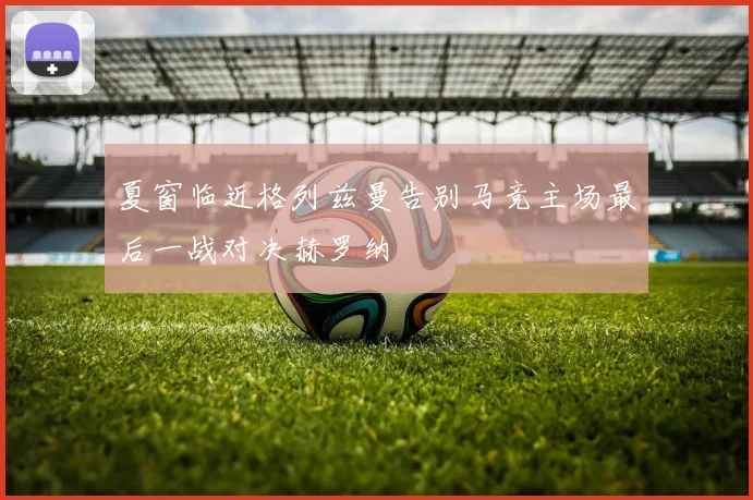 夏窗临近格列兹曼告别马竞主场最后一战对决赫罗纳