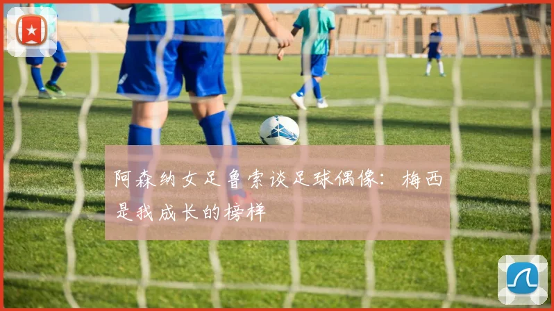 阿森纳女足鲁索谈足球偶像：梅西是我成长的榜样