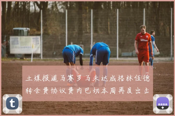 土媒报道马赛罗马未达成格林伍德转会费协议费内巴切本周再度出击