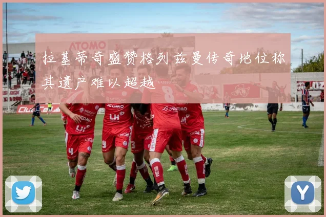 拉基蒂奇盛赞格列兹曼传奇地位称其遗产难以超越