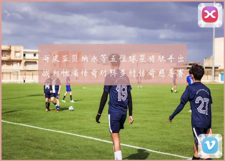 海皮亚贝纳永等五位球星将联手出战利物浦传奇对阵多特传奇慈善赛