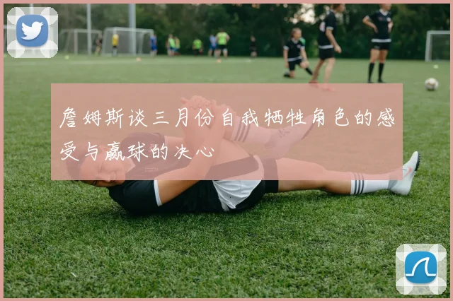 詹姆斯谈三月份自我牺牲角色的感受与赢球的决心