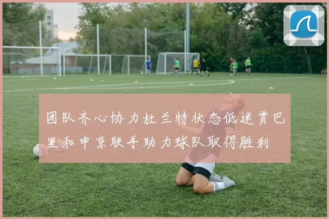 团队齐心协力杜兰特状态低迷贾巴里和申京联手助力球队取得胜利