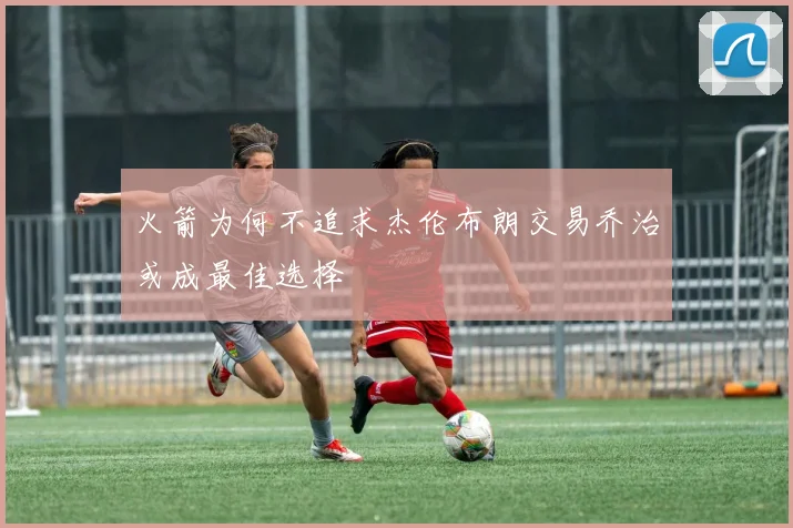 火箭为何不追求杰伦布朗交易乔治或成最佳选择