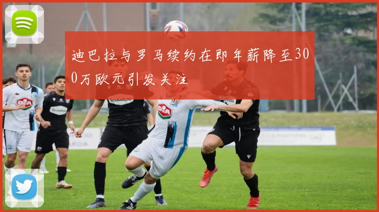 迪巴拉与罗马续约在即年薪降至300万欧元引发关注