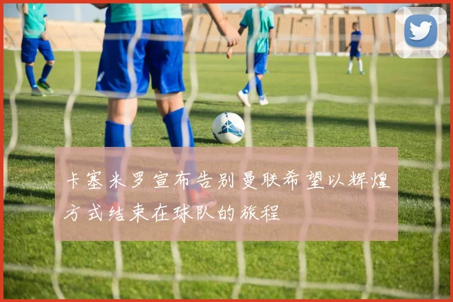 卡塞米罗宣布告别曼联希望以辉煌方式结束在球队的旅程